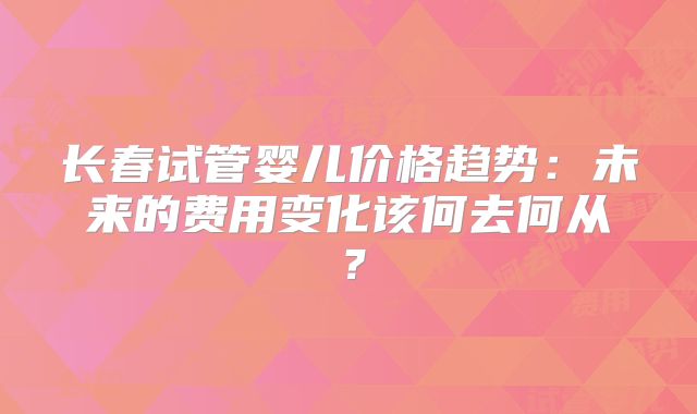 长春试管婴儿价格趋势：未来的费用变化该何去何从？
