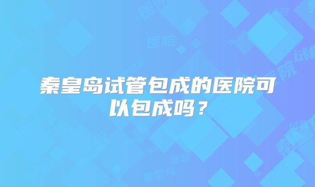 秦皇岛试管包成的医院可以包成吗？