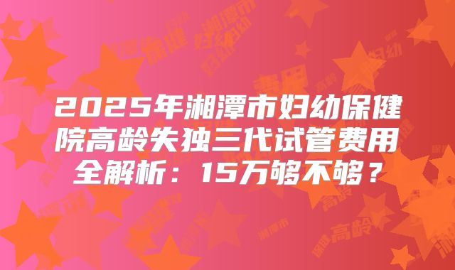 2025年湘潭市妇幼保健院高龄失独三代试管费用全解析：15万够不够？