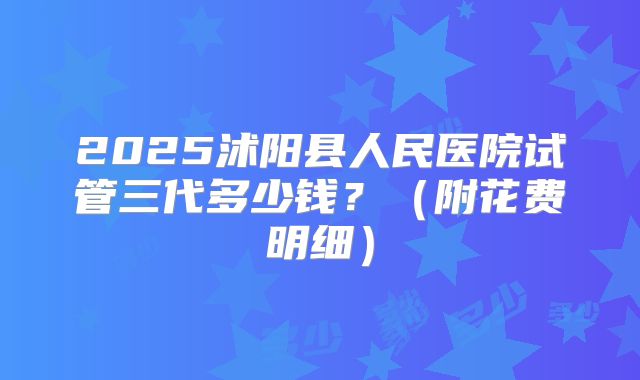 2025沭阳县人民医院试管三代多少钱？（附花费明细）