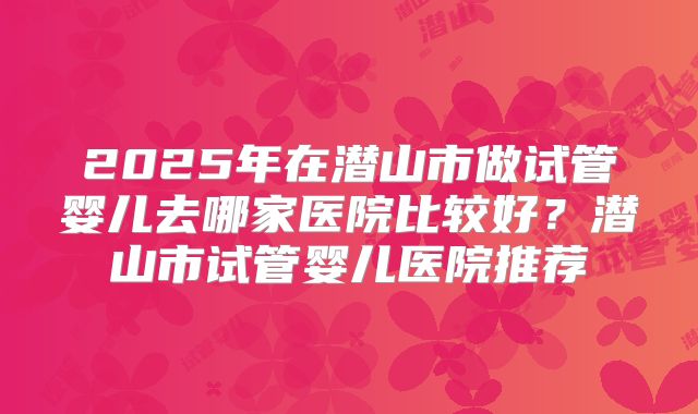 2025年在潜山市做试管婴儿去哪家医院比较好?潜山市试管婴儿医院推荐
