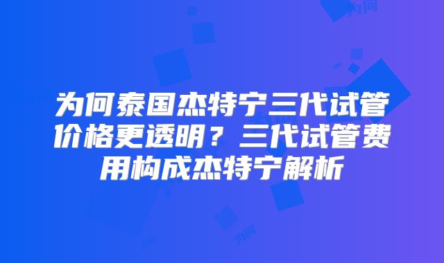 为何泰国杰特宁三代试管价格更透明？三代试管费用构成杰特宁解析