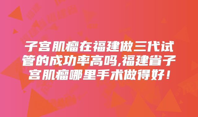 子宫肌瘤在福建做三代试管的成功率高吗,福建省子宫肌瘤哪里手术做得好！