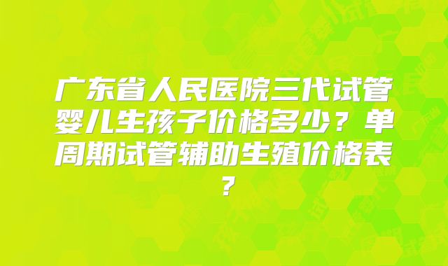 广东省人民医院三代试管婴儿生孩子价格多少？单周期试管辅助生殖价格表？