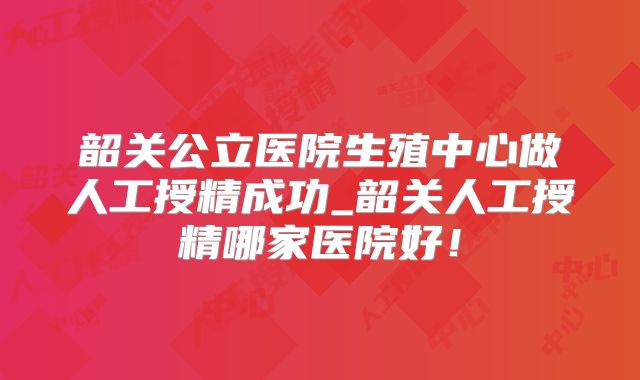 韶关公立医院生殖中心做人工授精成功_韶关人工授精哪家医院好！