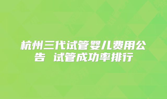 杭州三代试管婴儿费用公告 试管成功率排行