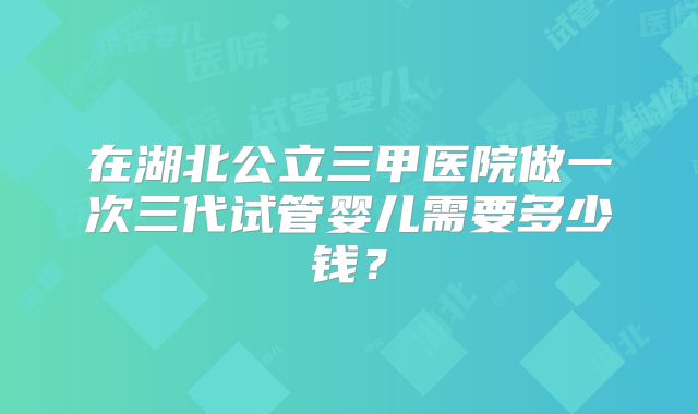 在湖北公立三甲医院做一次三代试管婴儿需要多少钱？