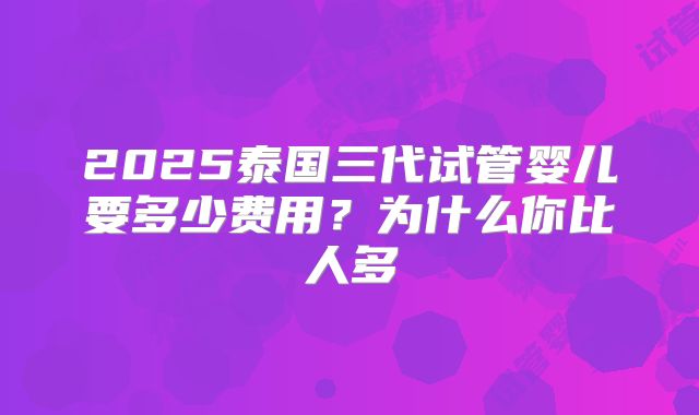 2025泰国三代试管婴儿要多少费用？为什么你比人多