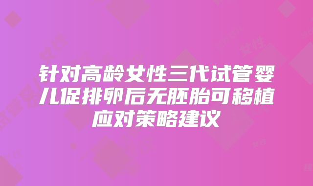 针对高龄女性三代试管婴儿促排卵后无胚胎可移植应对策略建议