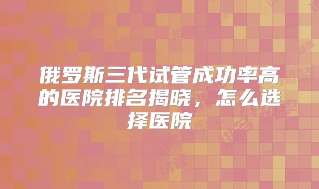 俄罗斯三代试管成功率高的医院排名揭晓，怎么选择医院
