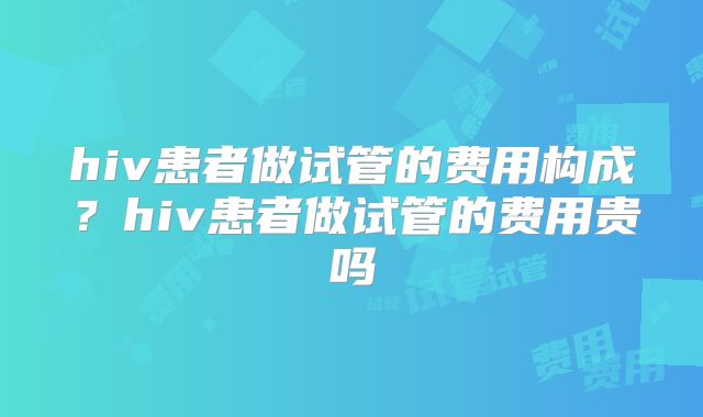 hiv患者做试管的费用构成?hiv患者做试管的费用贵吗