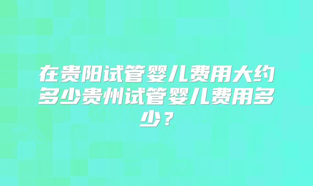 在贵阳试管婴儿费用大约多少贵州试管婴儿费用多少？