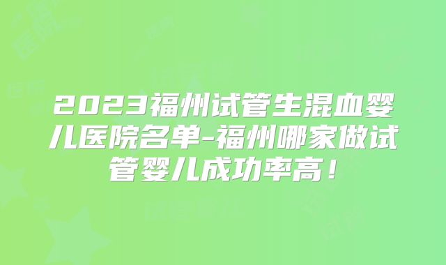 2023福州试管生混血婴儿医院名单-福州哪家做试管婴儿成功率高!