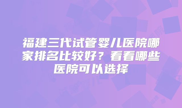 福建三代试管婴儿医院哪家排名比较好？看看哪些医院可以选择