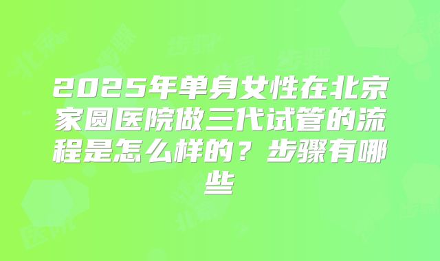 2025年单身女性在北京家圆医院做三代试管的流程是怎么样的?步骤有哪些