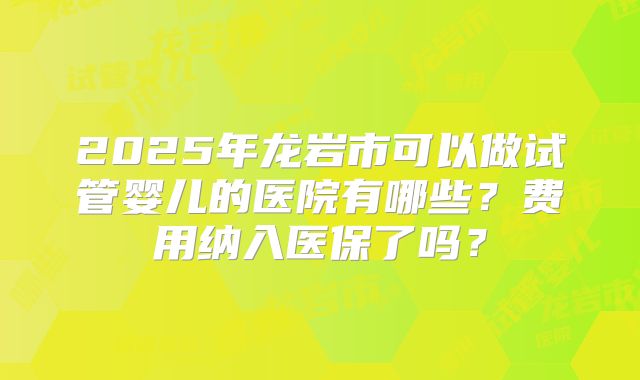 2025年龙岩市可以做试管婴儿的医院有哪些?费用纳入医保了吗?