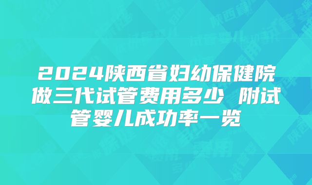 2024陕西省妇幼保健院做三代试管费用多少 附试管婴儿成功率一览