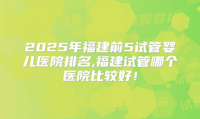 2025年福建前5试管婴儿医院排名,福建试管哪个医院比较好！