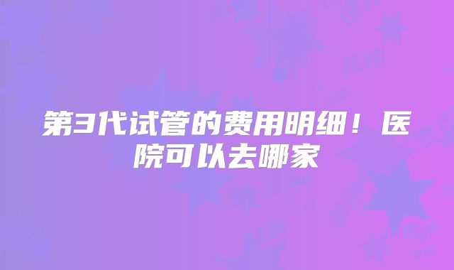 第3代试管的费用明细！医院可以去哪家