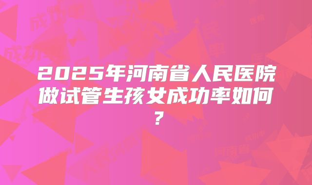 2025年河南省人民医院做试管生孩女成功率如何？