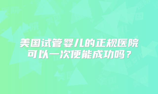 美国试管婴儿的正规医院可以一次便能成功吗？