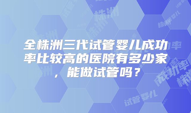 全株洲三代试管婴儿成功率比较高的医院有多少家,能做试管吗?