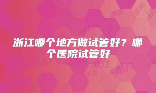 浙江哪个地方做试管好？哪个医院试管好