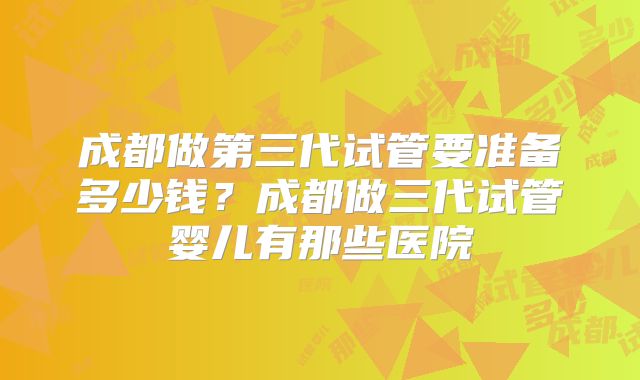 成都做第三代试管要准备多少钱？成都做三代试管婴儿有那些医院