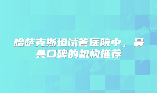 哈萨克斯坦试管医院中，最具口碑的机构推荐