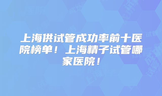 上海供试管成功率前十医院榜单！上海精子试管哪家医院！