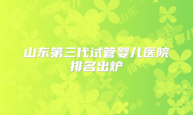 山东第三代试管婴儿医院排名出炉