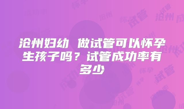 沧州妇幼 做试管可以怀孕生孩子吗?试管成功率有多少