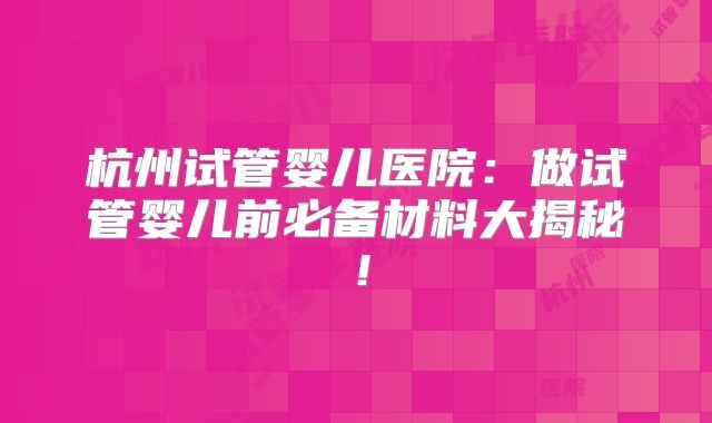 杭州试管婴儿医院：做试管婴儿前必备材料大揭秘！