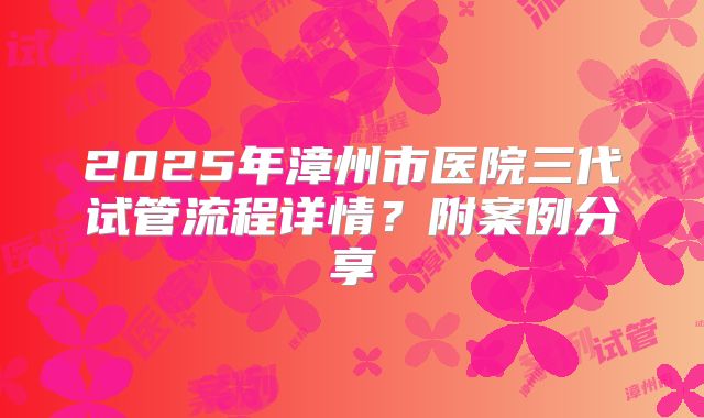 2025年漳州市医院三代试管流程详情？附案例分享