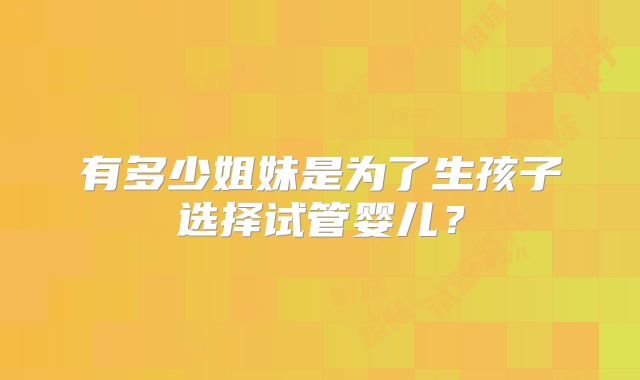 有多少姐妹是为了生孩子选择试管婴儿?