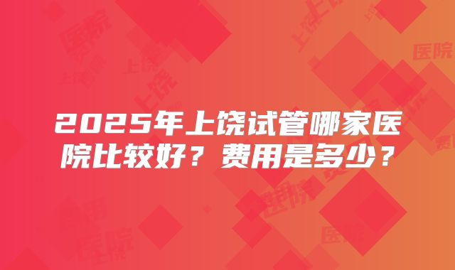 2025年上饶试管哪家医院比较好？费用是多少？
