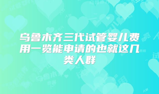 乌鲁木齐三代试管婴儿费用一览能申请的也就这几类人群