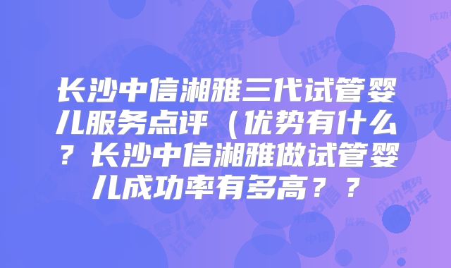 长沙中信湘雅三代试管婴儿服务点评（优势有什么？长沙中信湘雅做试管婴儿成功率有多高？？