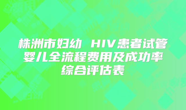 株洲市妇幼 HIV患者试管婴儿全流程费用及成功率综合评估表