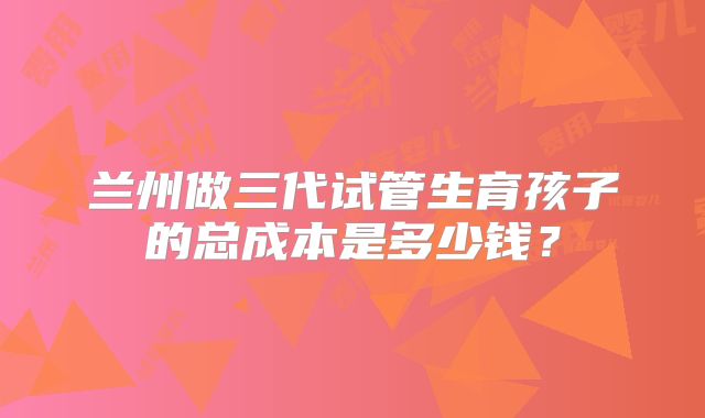 兰州做三代试管生育孩子的总成本是多少钱?