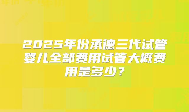 2025年份承德三代试管婴儿全部费用试管大概费用是多少？