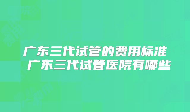 广东三代试管的费用标准 广东三代试管医院有哪些