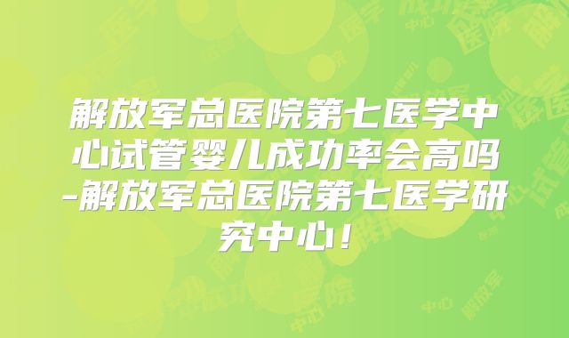 解放军总医院第七医学中心试管婴儿成功率会高吗-解放军总医院第七医学研究中心！