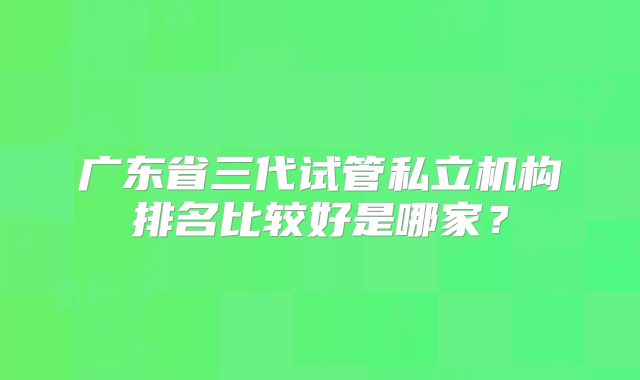 广东省三代试管私立机构排名比较好是哪家？