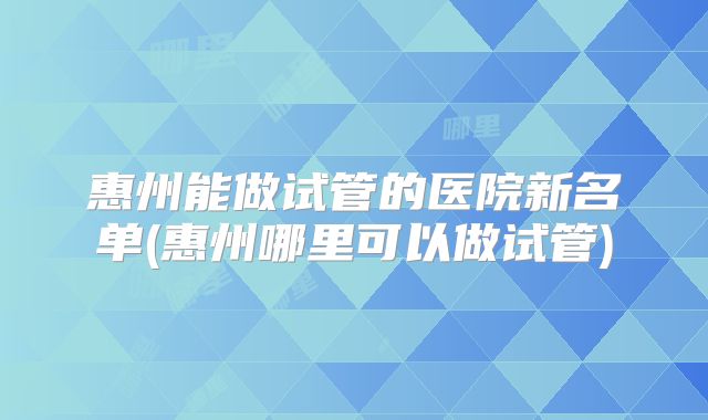惠州能做试管的医院新名单(惠州哪里可以做试管)