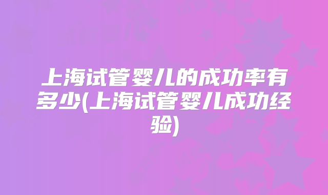 上海试管婴儿的成功率有多少(上海试管婴儿成功经验)