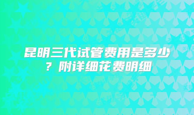 昆明三代试管费用是多少?附详细花费明细