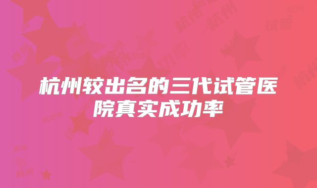 杭州较出名的三代试管医院真实成功率