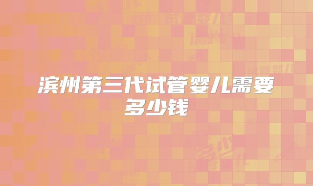 滨州第三代试管婴儿需要多少钱