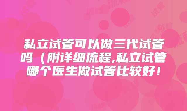 私立试管可以做三代试管吗（附详细流程,私立试管哪个医生做试管比较好！